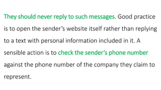They should never reply to such messages. Good practice
is to open the sender’s website itself rather than replying
to a text with personal information included in it. A
sensible action is to check the sender’s phone number
against the phone number of the company they claim to
represent.
 