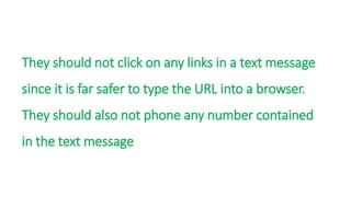 They should not click on any links in a text message
since it is far safer to type the URL into a browser.
They should also not phone any number contained
in the text message
 