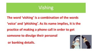 Vishing
The word ‘vishing’ is a combination of the words
‘voice’ and ‘phishing’. As its name implies, it is the
practice of making a phone call in order to get
someone to divulge their personal
or banking details.
 