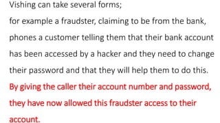 Vishing can take several forms;
for example a fraudster, claiming to be from the bank,
phones a customer telling them that their bank account
has been accessed by a hacker and they need to change
their password and that they will help them to do this.
By giving the caller their account number and password,
they have now allowed this fraudster access to their
account.
 