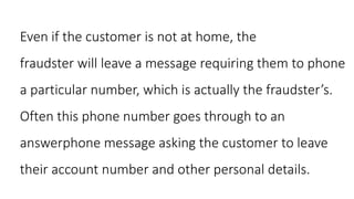 Even if the customer is not at home, the
fraudster will leave a message requiring them to phone
a particular number, which is actually the fraudster’s.
Often this phone number goes through to an
answerphone message asking the customer to leave
their account number and other personal details.
 