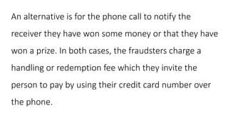 An alternative is for the phone call to notify the
receiver they have won some money or that they have
won a prize. In both cases, the fraudsters charge a
handling or redemption fee which they invite the
person to pay by using their credit card number over
the phone.
 