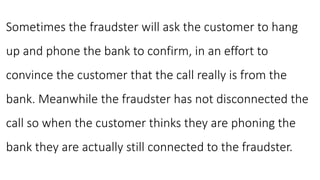 Sometimes the fraudster will ask the customer to hang
up and phone the bank to confirm, in an effort to
convince the customer that the call really is from the
bank. Meanwhile the fraudster has not disconnected the
call so when the customer thinks they are phoning the
bank they are actually still connected to the fraudster.
 