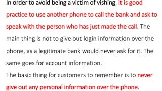 In order to avoid being a victim of vishing, it is good
practice to use another phone to call the bank and ask to
speak with the person who has just made the call. The
main thing is not to give out login information over the
phone, as a legitimate bank would never ask for it. The
same goes for account information.
The basic thing for customers to remember is to never
give out any personal information over the phone.
 