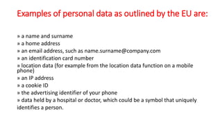 Examples of personal data as outlined by the EU are:
» a name and surname
» a home address
» an email address, such as name.surname@company.com
» an identification card number
» location data (for example from the location data function on a mobile
phone)
» an IP address
» a cookie ID
» the advertising identifier of your phone
» data held by a hospital or doctor, which could be a symbol that uniquely
identifies a person.
 