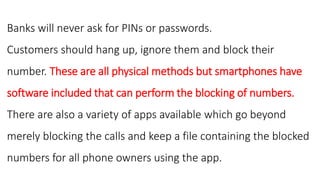 Banks will never ask for PINs or passwords.
Customers should hang up, ignore them and block their
number. These are all physical methods but smartphones have
software included that can perform the blocking of numbers.
There are also a variety of apps available which go beyond
merely blocking the calls and keep a file containing the blocked
numbers for all phone owners using the app.
 