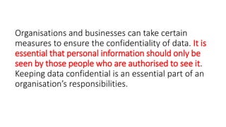 Organisations and businesses can take certain
measures to ensure the confidentiality of data. It is
essential that personal information should only be
seen by those people who are authorised to see it.
Keeping data confidential is an essential part of an
organisation’s responsibilities.
 