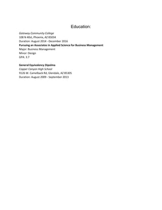 Education: 
Gateway Community College 
108 N 40st, Phoenix, AZ 85034 
Duration: August 2014 ­ December 2016 
Pursuing an Associates in Applied Science for Business Management 
Major: Business Management 
Minor: Design  
GPA: 3.7 
 
General Equivalency Dipolma  
Copper Canyon High School  
9126 W. Camelback Rd, Glendale, AZ 85305 
Duration: August 2009 ­ September 2013 
 
 