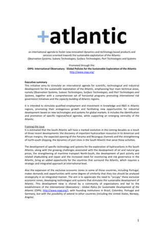 1
+atlantican international agenda to foster new innovation dynamics and technology-based products and
services oriented towards the sustainable exploitation of the Atlantic:
Observation Systems; Subsea Technologies; Surface Technologies; Port Technologies and Systems
Promoted through the:
OIPG: International Observatory - Global Policies for the Sustainable Exploration of the Atlantic
http://www.oipg.org/
Executive summary
This initiative aims to stimulate an international agenda for scientific, technological and industrial
development for the sustainable exploitation of the Atlantic, emphasizing four main technical areas,
namely Observation Systems, Subsea Technologies, Surface Technologies, and Port Technologies and
Systems, together with a comprehensive set of horizontal programs promoting international risk
governance initiatives and the capacity building of Atlantic regions.
It is intended to stimulate qualified employment and investment in knowledge and R&D in Atlantic
regions, promoting their endogenous growth and facilitating new opportunities for industrial
development based on new technologies and systems for global markets. It includes the identification
and promotion of specific regional/local agendas, while supporting an emerging centrality of the
Atlantic.
Framing the issue
It is estimated that the South Atlantic will have a marked evolution in the coming decades as a result
of three recent developments: the discovery of important hydrocarbon resources in its American and
African margins; the expected opening of the Panama and Nicaragua channels and the strengthening
of north-south shipping; the dynamics of port cities in the South Atlantic that serve these activities.
The development of specific technology and systems for the exploration of hydrocarbons in the South
Atlantic, along with the growing challenges associated with the development of oil and natural gas
prices, the strengthening of maritime transport North-South, the development of port activity and
related shipbuilding and repair and the increased need for monitoring and risk governance in the
Atlantic, bring an added opportunity for the countries that surround the Atlantic, which requires a
strategic and integrated approach at international level.
Also the expansion of the exclusive economic zones in some of those countries, including Portugal,
makes demands and opportunities with some degree of similarity that they too should be analyzed
strategically in an integrated manner. The aim is to appreciate the need to "occupy" these exclusive
economic zones, developing technologies and systems that stimulate the sustainable development of
Atlantic. This development view is shared by a community of organizations and led to the
establishment of the International Observatory - Global Policy for Sustainable Development of the
Atlantic (OIPG; http://www.oipg.org/), with founding institutions in Brazil, Colombia, Portugal and
Germany, but with the possibility of extend to other countries (including the United States, Norway,
Angola).
 