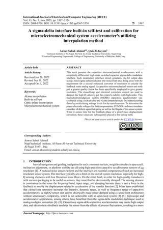 International Journal of Electrical and Computer Engineering (IJECE)
Vol. 13, No. 3, June 2023, pp. 3367~3374
ISSN: 2088-8708, DOI: 10.11591/ijece.v13i3.pp3367-3374  3367
Journal homepage: http://ijece.iaescore.com
A sigma-delta interface built-in self-test and calibration for
microelectromechanical system accelerometer's utilizing
interpolation method
Anwer Sabah Ahmed1,2
, Qais Al-Gayem2
1
Technical Institute of Al-Najaf, Al-Furat Al-Awsat Technical University, Najaf, Iraq
2
Electrical Engineering Department, College of Engineering University of Babylon, Babil, Iraq
Article Info ABSTRACT
Article history:
Received Jun 28, 2022
Revised Sep 11, 2022
Accepted Oct 1, 2022
This work presents the capacitive micromechanical accelerometer with a
completely differential high-order switched capacitor sigma-delta modulator
interface. Such modulation interface circuit generates one-bit output data
using a third sigma-delta modulator low-noise front-end, doing away with the
requirement for a second enhanced converter of resolution to encode the
feedback route analog signal. A capacitive micromechanical sensor unit with
just a greater quality factor has been specifically employed to give greater
resolution. The closed-loop and electrical correction control are used to
dampen the high-Q values to get the system's stability with high-order. This
microelectromechanical system (MEMS) capacitive accelerometer was
calibrated using a lookup table and Akima interpolation to find manufacturing
flaws by recalculating voltage levels for the test electrodes. To determine the
proper electrode voltages for fault compensation, COMSOL software simulates
a number of defects upon that spring as well as the fingers of the sensor system.
When it comes time for the feedback phase of a proof mass displacement
correction, these values are subsequently placed in the lookup table.
Keywords:
Akima interpolation
Built-in self-test
Cubic spline interpolation
Microelectromechanical system
This is an open access article under the CC BY-SA license.
Corresponding Author:
Anwer Sabah Ahmed
Najaf technical Institute, Al-Furat Al-Awsat Technical University
Al-Najaf 31001, Iraq
Email: anwar.altamimi@student.uobabylon.edu.iq
1. INTRODUCTION
Inertial navigation and guiding, navigation for such consumer markets, weightless studies in spacecraft,
inclination adjustment, or platform stability are all using high-precision capacitive accelerometer sensors of µg
resolution [1]. A reduced noise sensor element and the interface are essential components of such an increased
resolution sensor system. The interface typically sets a limit on the overall system resolution, especially for high-
Q sensing elements with low Brownian noise floors. On the other hand, in order for high-quality transducers
with vacuum packaging to be useful as sensors, they must first be electronically damped. The sensing element
is constrained in the sense the frequency band, input range, and damping because there is not a force in the
feedback to modify the displacement related to acceleration of the transfer function [2]. It has been established
that closed-loop operation increases the linearity, dynamic range, as well as frequency range of capacitive
accelerometers. A high-Q sensor unit can be electrically made under-damped using a closed-loop architecture
without unnecessary complexity, which is not achievable with an open-loop system [3]–[5]. Gyroscope and
accelerometer applications, among others, have benefited from the sigma-delta modulation technique used in
analog-to-digital converters [6]–[9]. Closed-loop sigma-delta capacitive accelerometers may create high output
data, and electrostatics feedback insulates the sensor from the effects of process fluctuations, resulting in a more
 