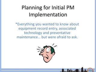 Planning for Initial PM
Implementation
*Everything you wanted to know about
equipment record entry, associated
technology and preventative
maintenance… but were afraid to ask.
 