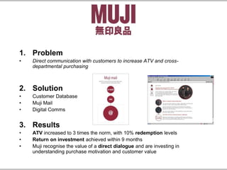 1. Problem
• Direct communication with customers to increase ATV and cross-
departmental purchasing
2. Solution
• Customer Database
• Muji Mail
• Digital Comms
3. Results
• ATV increased to 3 times the norm, with 10% redemption levels
• Return on investment achieved within 9 months
• Muji recognise the value of a direct dialogue and are investing in
understanding purchase motivation and customer value
 