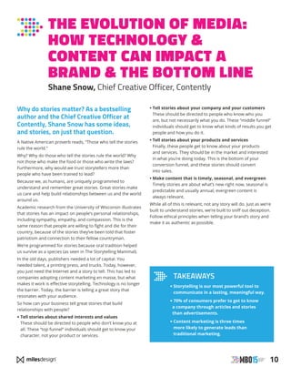 10
THE EVOLUTION OF MEDIA:
HOW TECHNOLOGY 
CONTENT CAN IMPACT A
BRAND  THE BOTTOM LINE
Shane Snow, Chief Creative Officer, Contently
Why do stories matter? As a bestselling
author and the Chief Creative Officer at
Contently, Shane Snow has some ideas,
and stories, on just that question.
A Native American proverb reads, “Those who tell the stories
rule the world.”
Why? Why do those who tell the stories rule the world? Why
not those who make the food or those who write the laws?
Furthermore, why would we trust storytellers more than
people who have been trained to lead?
Because we, as humans, are uniquely programmed to
understand and remember great stories. Great stories make
us care and help build relationships between us and the world
around us.
Academic research from the University of Wisconsin illustrates
that stories has an impact on people’s personal relationships,
including sympathy, empathy, and compassion. This is the
same reason that people are willing to fight and die for their
country, because of the stories they’ve been told that foster
patriotism and connection to their fellow countryman.
We’re programmed for stories because oral tradition helped
us survive as a species (as seen in The Storytelling Mammal).
In the old days, publishers needed a lot of capital. You
needed talent, a printing press, and trucks. Today, however,
you just need the Internet and a story to tell. This has led to
companies adopting content marketing en masse, but what
makes it work is effective storytelling. Technology is no longer
the barrier. Today, the barrier is telling a great story that
resonates with your audience.
So how can your business tell great stories that build
relationships with people?
• Tell stories about shared interests and values
These should be directed to people who don’t know you at
all. These “top funnel” individuals should get to know your
character, not your product or services.
• Tell stories about your company and your customers
These should be directed to people who know who you
are, but not necessarily what you do. These “middle funnel”
individuals should get to know what kinds of results you get
people and how you do it.
• Tell stories about your products and services
Finally, these people get to know about your products
and services. They should be in the market and interested
in what you’re doing today. This is the bottom of your
conversion funnel, and these stories should convert
into sales.
• Make content that is timely, seasonal, and evergreen
Timely stories are about what’s new right now, seasonal is
predictable and usually annual, evergreen content is
always relevant.
While all of this is relevant, not any story will do. Just as we’re
built to understand stories, we’re built to sniff out deception.
Follow ethical principles when telling your brand’s story and
make it as authentic as possible.
TAKEAWAYS
• Storytelling is our most powerful tool to
communicate in a lasting, meaningful way.
•70% of consumers prefer to get to know
a company through articles and stories
than advertisements.
• Content marketing is three times
more likely to generate leads than
traditional marketing.
 
