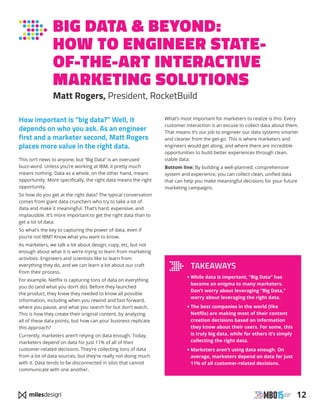 12
How important is “big data?” Well, it
depends on who you ask. As an engineer
first and a marketer second, Matt Rogers
places more value in the right data.
This isn’t news to anyone, but “Big Data” is an overused
buzz-word. Unless you’re working at IBM, it pretty much
means nothing. Data as a whole, on the other hand, means
opportunity. More specifically, the right data means the right
opportunity.
So how do you get at the right data? The typical conversation
comes from giant data crunchers who try to take a lot of
data and make it meaningful. That’s hard, expensive, and
implausible. It’s more important to get the right data than to
get a lot of data.
So what’s the key to capturing the power of data, even if
you’re not IBM? Know what you want to know.
As marketers, we talk a lot about design, copy, etc, but not
enough about what it is we’re trying to learn from marketing
activities. Engineers and scientists like to learn from
everything they do, and we can learn a lot about our craft
from their process.
For example, Netflix is capturing tons of data on everything
you do (and what you don’t do). Before they launched
the product, they knew they needed to know all possible
information, including when you rewind and fast forward,
where you pause, and what you search for but don’t watch.
This is how they create their original content, by analyzing
all of these data points, but how can your business replicate
this approach?
Currently, marketers aren’t relying on data enough. Today,
marketers depend on data for just 11% of all of their
customer-related decisions. They’re collecting tons of data
from a lot of data sources, but they’re really not doing much
with it. Data tends to be disconnected in silos that cannot
communicate with one another.
What’s most important for marketers to realize is this: Every
customer interaction is an excuse to collect data about them.
That means it’s our job to engineer our data systems smarter
and cleaner from the get-go. This is where marketers and
engineers would get along, and where there are incredible
opportunities to build better experiences through clean,
viable data.
Bottom line: By building a well-planned, comprehensive
system and experience, you can collect clean, unified data
that can help you make meaningful decisions for your future
marketing campaigns.
BIG DATA  BEYOND:
HOW TO ENGINEER STATE-
OF-THE-ART INTERACTIVE
MARKETING SOLUTIONS
Matt Rogers, President, RocketBuild
TAKEAWAYS
• While data is important, “Big Data” has
become an enigma to many marketers.
Don’t worry about leveraging “Big Data,”
worry about leveraging the right data.
• The best companies in the world (like
Netflix) are making most of their content
creation decisions based on information
they know about their users. For some, this
is truly big data, while for others it’s simply
collecting the right data.
• Marketers aren’t using data enough. On
average, marketers depend on data for just
11% of all customer-related decisions.
 