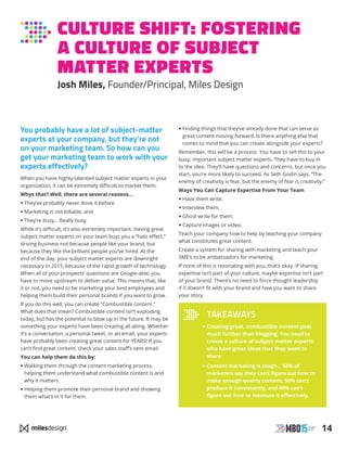 14
CULTURE SHIFT: FOSTERING
A CULTURE OF SUBJECT
MATTER EXPERTS
Josh Miles, Founder/Principal, Miles Design
You probably have a lot of subject-matter
experts at your company, but they’re not
on your marketing team. So how can you
get your marketing team to work with your
experts effectively?
When you have highly-talented subject matter experts in your
organization, it can be extremely difficult to market them.
Whys that? Well, there are several reasons…
• They’ve probably never done it before
• Marketing is not billable, and
• They’re busy… Really busy.
While it’s difficult, it’s also extremely important. Having great
subject matter experts on your team buys you a “halo effect,”
driving business not because people like your brand, but
because they like the brilliant people you’ve hired. At the
end of the day, your subject matter experts are downright
necessary in 2015, because of the rapid growth of technology.
When all of your prospects’ questions are Google-able, you
have to move upstream to deliver value. This means that, like
it or not, you need to be marketing your best employees and
helping them build their personal brands if you want to grow.
If you do this well, you can create “Combustible content.”
What does that mean? Combustible content isn’t exploding
today, but has the potential to blow up in the future. It may be
something your experts have been creating all along. Whether
it’s a conversation, a personal tweet, or an email, your experts
have probably been creating great content for YEARS! If you
can’t find great content, check your sales staff’s sent email.
You can help them do this by:
•Walking them through the content marketing process,
helping them understand what combustible content is and
why it matters.
•Helping them promote their personal brand and showing
them what’s in it for them.
• Finding things that they’ve already done that can serve as
great content moving forward. Is there anything else that
comes to mind that you can create alongside your experts?
Remember, this will be a process. You have to sell this to your
busy, important subject matter experts. They have to buy in
to the idea. They’ll have questions and concerns, but once you
start, you’re more likely to succeed. As Seth Godin says, “The
enemy of creativity is fear, but the enemy of fear is creativity.”
Ways You Can Capture Expertise From Your Team
• Have them write.
• Interview them.
• Ghost write for them.
• Capture images or video.
Teach your company how to help by teaching your company
what constitutes great content.
Create a system for sharing with marketing and teach your
SME’s to be ambassadors for marketing.
If none of this is resonating with you, that’s okay. If sharing
expertise isn’t part of your culture, maybe expertise isn’t part
of your brand. There’s no need to force thought leadership
if it doesn’t fit with your brand and how you want to share
your story.
TAKEAWAYS
• Creating great, combustible content goes
much further than blogging. You need to
create a culture of subject matter experts
who have great ideas that they want to
share.
• Content marketing is tough… 54% of
marketers say they can’t figure out how to
make enough quality content, 50% can’t
produce it consistently, and 49% can’t
figure out how to measure it effectively.
 