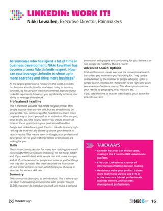 16
LINKEDIN: WORK IT!
Nikki Lewallen, Executive Director, Rainmakers
As someone who has spent a lot of time in
business development, Nikki Lewallen has
become a bona fide LinkedIn expert. How
can you leverage LinkedIn to show up in
more searches and drive more business?
As the largest professional network in the world, LinkedIn
has become a hot button for marketers to try to drum up
business. By focusing on these fundamental aspects of your
LinkedIn experience, however, you significantly increase your
ability to leverage the network.
Professional headline
This is the most valuable real estate on your profile. Most
people just use their current title, but it’s already listed on
your profile. You can leverage this headline in a much more
targeted way to brand yourself as an individual. Who are you,
what do you do, who do you serve? You should answer all
three of these questions in your professional headline.
Google and LinkedIn are good friends. LinkedIn is a very high-
ranking site that typically shows up above your website in
search results. This means even on Google, your professional
description can be your first impression when people are
looking for you.
Skills
The skills section is peculiar for many. Am I adding too many?
Not enough? Why are people endorsing me for things I didn’t
add. If you want to limit what people can add, make sure you
add all 50, otherwise other people can endorse you for things
that they don’t choose. This then becomes the foundation
of your endorsements section, which helps you show up in
searches for various skill sets.
Summary
The summary is about you as an individual. This is where you
can start truly building a relationship with people. You get
20,000 characters to introduce yourself and make a personal
connection with people who are looking for you. Believe it or
not, people do read this! Make it count!
Advanced Search Options
First and foremost, never ever use the conventional search
bar unless you know who you’re looking for. They can be
overwhelmed by the number of people who pop up for a
simple search. Instead, hit “Advanced” to the right and you’ll
see a variety of options pop up. This allows you to narrow
your results by geography, title, industry, etc.
If you take the time to master these basics, you’ll be set for
LinkedIn success!
TAKEAWAYS
• LinkedIn has over 347 million users,
making it the #1 online B2B social media
platform.
• 87% trust LinkedIn as a source of
information affecting decision making.
• Headshots make your profile 11 times
more likely to be viewed and 61% of
active users are C-Level professionals,
business owners, and business
development professionals.
 