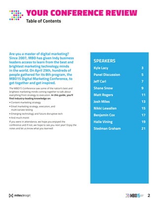 2
YOUR CONFERENCE REVIEW
Table of Contents
SPEAKERS
Kyle Lacy 	 3
Panel Discussion	 5
Jeff Carl	 7
Shane Snow	 9
Matt Rogers	 11
Josh Miles	 13
Nikki Lewallen	 15
Benjamin Cox	 17
Halie Vining	 19
Stedman Graham	 21
Are you a master of digital marketing?
Since 2007, MBO has given Indy business
leaders access to learn from the best and
brightest marketing technology minds
in the world. On April 29th, hundreds of
people gathered for its 8th program, the
MBO15 Digital Marketing Conference, to
get together and get inspired.
The MBO15 Conference saw some of the nation’s best and
brightest marketing minds coming together to talk about
everything from strategy to execution. In this guide, you’ll
find industry-leading knowledge on:
• Content marketing strategy
• Email marketing strategy, execution, and
multi-variate testing
• Emerging technology and future disruptive tech
• And much more!
If you were in attendance, we hope you enjoyed the
conference and if not, we hope to see you next year! Enjoy the
notes and let us know what you learned!
 