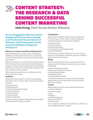 20
CONTENT STRATEGY:
THE RESEARCH  DATA
BEHIND SUCCESSFUL
CONTENT MARKETING
Halie Vining, Client Success Director, Relevance
Are you struggling to make your content
strategy work? Do you have a strategy
at all? As the Client Success Director of
Relevance, Halie Vining wants to make
sure you’re building a strategy and
sticking to it.
Where are content marketers falling short?
62% of B2B marketers said their content marketing was
ineffective. Do people have the resources to create great
content? Do they have the resources to promote and share
great content?
Much of this comes from a lack of content strategy. Only one
third of marketers have a documented content marketing
strategy. How can you take the guess work out of marketing.
How can you make more of your decisions data-driven and
built to help your clients succeed?
Where do we start, what do we do, and what do we find?
Here’s where you can start.
Audience
Looking at who your audience is and how you’re going to
reach them is key for success. Make sure you’re focusing on
things like:
• Brand Immersion
• Keyword Research
• User Generated Content Analysis
• Customer Interviews
• Customer Surveys
• Expert Interviews
• Analytics Assessment
This leads to effective audience segmentation and a greater
understanding of customer pain points.
Competition
What are your competitors doing? Can you compete with
them? How do you know? These are the basic things you
should be doing when assessing your competitors.
• Content Inventory
• Sentiment Analysis
• Keyword Gap Analysis
• Site Architecture and Navigation Audit
• Local SEO Evaluation
This puts you in a position where you can ensure that your
site is up to snuff with the competitors and you’re ranking for
what you should be ranking for.
Media
Backlinks are king, right? So how do you get them? These
analyses are the most effective way to help you build media
relationships.
• Industry Publications Analysis
• Industry Social Influencers Analysis
• Industry Experts Analysis
• Paid Media Analysis
• Social Engagement Analysis
This helps you identify top content and the best possible
opportunities for your content. What topics and formats
should I be creating?
Trends
What’s trending and how can you leverage that? Start by
running the following:
• Sentiment Analysis
• Angle
• Subtopics
• Compelling Questions
• Resources Linked to
• Experts Quoted
This can help you understand, and capitalize on, patterns and
find compelling questions to answer.
 