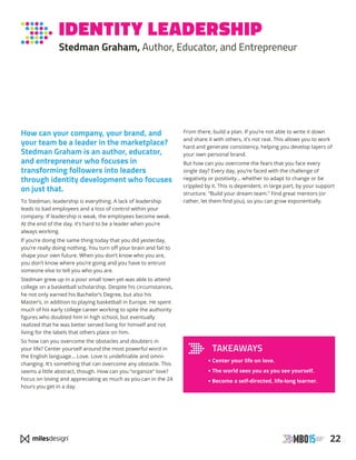 22
IDENTITY LEADERSHIP
Stedman Graham, Author, Educator, and Entrepreneur
How can your company, your brand, and
your team be a leader in the marketplace?
Stedman Graham is an author, educator,
and entrepreneur who focuses in
transforming followers into leaders
through identity development who focuses
on just that.
To Stedman, leadership is everything. A lack of leadership
leads to bad employees and a loss of control within your
company. If leadership is weak, the employees become weak.
At the end of the day, it’s hard to be a leader when you’re
always working.
If you’re doing the same thing today that you did yesterday,
you’re really doing nothing. You turn off your brain and fail to
shape your own future. When you don’t know who you are,
you don’t know where you’re going and you have to entrust
someone else to tell you who you are.
Stedman grew up in a poor small town yet was able to attend
college on a basketball scholarship. Despite his circumstances,
he not only earned his Bachelor’s Degree, but also his
Master’s, in addition to playing basketball in Europe. He spent
much of his early college career working to spite the authority
figures who doubted him in high school, but eventually
realized that he was better served living for himself and not
living for the labels that others place on him.
So how can you overcome the obstacles and doubters in
your life? Center yourself around the most powerful word in
the English language… Love. Love is undefinable and omni-
changing. It’s something that can overcome any obstacle. This
seems a little abstract, though. How can you “organize” love?
Focus on loving and appreciating as much as you can in the 24
hours you get in a day.
From there, build a plan. If you’re not able to write it down
and share it with others, it’s not real. This allows you to work
hard and generate consistency, helping you develop layers of
your own personal brand.
But how can you overcome the fears that you face every
single day? Every day, you’re faced with the challenge of
negativity or positivity… whether to adapt to change or be
crippled by it. This is dependent, in large part, by your support
structure. “Build your dream team.” Find great mentors (or
rather, let them find you), so you can grow exponentially.
TAKEAWAYS
• Center your life on love.
• The world sees you as you see yourself.
• Become a self-directed, life-long learner.
 