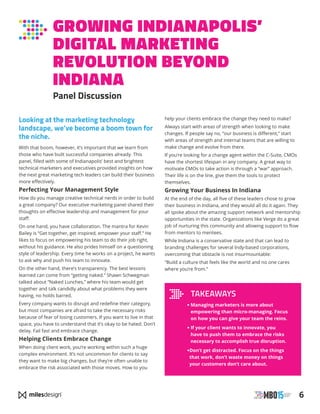 6
GROWING INDIANAPOLIS’
DIGITAL MARKETING
REVOLUTION BEYOND
INDIANA
Panel Discussion
Looking at the marketing technology
landscape, we’ve become a boom town for
the niche.
With that boom, however, it’s important that we learn from
those who have built successful companies already. This
panel, filled with some of Indianapolis’ best and brightest
technical marketers and executives provided insights on how
the next great marketing tech leaders can build their business
more effectively.
Perfecting Your Management Style
How do you manage creative technical nerds in order to build
a great company? Our executive marketing panel shared their
thoughts on effective leadership and management for your
staff.
On one hand, you have collaboration. The mantra for Kevin
Bailey is “Get together, get inspired, empower your staff.” He
likes to focus on empowering his team to do their job right,
without his guidance. He also prides himself on a questioning
style of leadership. Every time he works on a project, he wants
to ask why and push his team to innovate.
On the other hand, there’s transparency. The best lessons
learned can come from “getting naked.” Shawn Schwegman
talked about “Naked Lunches,” where his team would get
together and talk candidly about what problems they were
having, no holds barred.
Every company wants to disrupt and redefine their category,
but most companies are afraid to take the necessary risks
because of fear of losing customers. If you want to live in that
space, you have to understand that it’s okay to be hated. Don’t
delay. Fail fast and embrace change.
Helping Clients Embrace Change
When doing client work, you’re working within such a huge
complex environment. It’s not uncommon for clients to say
they want to make big changes, but they’re often unable to
embrace the risk associated with those moves. How to you
help your clients embrace the change they need to make?
Always start with areas of strength when looking to make
changes. If people say no, “our business is different,” start
with areas of strength and internal teams that are willing to
make change and evolve from there.
If you’re looking for a change agent within the C-Suite, CMOs
have the shortest lifespan in any company. A great way to
motivate CMOs to take action is through a “war” approach.
Their life is on the line, give them the tools to protect
themselves.
Growing Your Business In Indiana
At the end of the day, all five of these leaders chose to grow
their business in Indiana, and they would all do it again. They
all spoke about the amazing support network and mentorship
opportunities in the state. Organizations like Verge do a great
job of nurturing this community and allowing support to flow
from mentors to mentees.
While Indiana is a conservative state and that can lead to
branding challenges for several Indy-based corporations,
overcoming that obstacle is not insurmountable:
“Build a culture that feels like the world and no one cares
where you’re from.”
TAKEAWAYS
• Managing marketers is more about
empowering than micro-managing. Focus
on how you can give your team the reins.
• If your client wants to innovate, you
have to push them to embrace the risks
necessary to accomplish true disruption.
•Don’t get distracted. Focus on the things
that work, don’t waste money on things
your customers don’t care about.
 