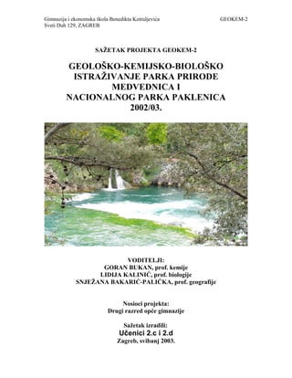 Gimnazija i ekonomska škola Benedikta Kotruljevića GEOKEM-2
Sveti Duh 129, ZAGREB
SAŽETAK PROJEKTA GEOKEM-2
GEOLOŠKO-KEMIJSKO-BIOLOŠKO
ISTRAŽIVANJE PARKA PRIRODE
MEDVEDNICA I
NACIONALNOG PARKA PAKLENICA
2002/03.
VODITELJI:
GORAN BUKAN, prof. kemije
LIDIJA KALINIĆ, prof. biologije
SNJEŽANA BAKARIĆ-PALIĆKA, prof. geografije
Nosioci projekta:
Drugi razred opće gimnazije
Sažetak izradili:
Učenici 2.c i 2.d
Zagreb, svibanj 2003.
 