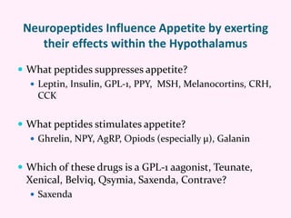 Neuropeptides Influence Appetite by exerting
their effects within the Hypothalamus
 What peptides suppresses appetite?
 Leptin, Insulin, GPL-1, PPY, MSH, Melanocortins, CRH,
CCK
 What peptides stimulates appetite?
 Ghrelin, NPY, AgRP, Opiods (especially μ), Galanin
 Which of these drugs is a GPL-1 aagonist, Teunate,
Xenical, Belviq, Qsymia, Saxenda, Contrave?
 Saxenda
 