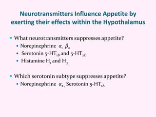 Neurotransmitters Influence Appetite by
exerting their effects within the Hypothalamus
 What neurotransmitters suppresses appetite?
 Norepinephrine α1 β2
 Serotonin 5-HT1B and 5-HT2C
 Histamine H1 and H3
 Which serotonin subtype suppresses appetite?
 Norepinephrine α2 , Serotonin 5-HT1A
 