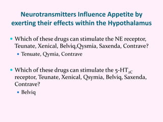 Neurotransmitters Influence Appetite by
exerting their effects within the Hypothalamus
 Which of these drugs can stimulate the NE receptor,
Teunate, Xenical, Belviq,Qysmia, Saxenda, Contrave?
 Tenuate, Qymia, Contrave
 Which of these drugs can stimulate the 5-HT2C
receptor, Teunate, Xenical, Qsymia, Belviq, Saxenda,
Contrave?
 Belviq
 