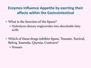 Enzymes Influence Appetite by exerting their
affects within the Gastrointestinal
 What is the function of the lipase?
 Hydrolyzes dietary triglycerides into absorbable fatty
acids
 Which of these drugs inhibits lipase, Teunate, Xenical,
Belviq, Saxenda, Qsymia, Contrave?
 Tenuate
 