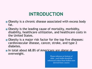 INTRODUCTION
⦿ Obesity is a chronic disease associated with excess body
fat.
⦿ Obesity is the leading cause of mortality, morbidity,
disability, healthcare utilization, and healthcare costs in
the United States.
⦿ Obesity is a major risk factor for the top five diseases:
cardiovascular disease, cancer, stroke, and type 2
diabetes.
⦿ In total about 68.8% of Americans are obese or
overweight.
Please reference at bottom of
slide….each bullet should be
referenced unless these bullets were
derived from 1 source
 