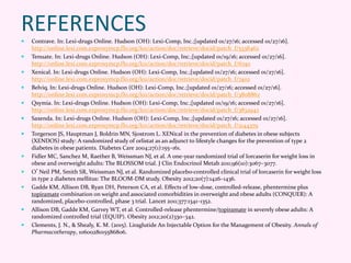 REFERENCES
 Contrave. In: Lexi-drugs Online. Hudson (OH): Lexi-Comp, Inc.;[updated 01/27/16; accessed 01/27/16].
http://online.lexi.com.ezproxymcp.flo.org/lco/action/doc/retrieve/docid/patch_f/5338462
 Tenuate. In: Lexi-drugs Online. Hudson (OH): Lexi-Comp, Inc.;[updated 01/19/16; accessed 01/27/16].
http://online.lexi.com.ezproxymcp.flo.org/lco/action/doc/retrieve/docid/patch_f/6740
 Xenical. In: Lexi-drugs Online. Hudson (OH): Lexi-Comp, Inc.;[updated 01/27/16; accessed 01/27/16].
http://online.lexi.com.ezproxymcp.flo.org/lco/action/doc/retrieve/docid/patch_f/7402
 Belviq. In: Lexi-drugs Online. Hudson (OH): Lexi-Comp, Inc.;[updated 01/27/16; accessed 01/27/16].
http://online.lexi.com.ezproxymcp.flo.org/lco/action/doc/retrieve/docid/patch_f/3808862
 Qsymia. In: Lexi-drugs Online. Hudson (OH): Lexi-Comp, Inc.;[updated 01/19/16; accessed 01/27/16].
http://online.lexi.com.ezproxymcp.flo.org/lco/action/doc/retrieve/docid/patch_f/3832942
 Saxenda. In: Lexi-drugs Online. Hudson (OH): Lexi-Comp, Inc.;[updated 01/27/16; accessed 01/27/16].
http://online.lexi.com.ezproxymcp.flo.org/lco/action/doc/retrieve/docid/patch_f/2144379
 Torgerson JS, Hauptman J, Boldrin MN, Sjostrom L. XENical in the prevention of diabetes in obese subjects
(XENDOS) study: A randomized study of orlistat as an adjunct to lifestyle changes for the prevention of type 2
diabetes in obese patients. Diabetes Care 2004;27(1):155–161.
 Fidler MC, Sanchez M, Raether B, Weissman NJ, et al. A one-year randomized trial of lorcaserin for weight loss in
obese and overweight adults: The BLOSSOM trial. J Clin Endocrinol Metab 2011;96(10):3067–3077.
 O’Neil PM, Smith SR, Weissman NJ, et al. Randomized placebo-controlled clinical trial of lorcaserin for weight loss
in type 2 diabetes mellitus: The BLOOM-DM study. Obesity 2012;20(7):1426–1436.
 Gadde KM, Allison DB, Ryan DH, Peterson CA, et al. Effects of low-dose, controlled-release, phentermine plus
topiramate combination on weight and associated comorbidities in overweight and obese adults (CONQUER): A
randomized, placebo-controlled, phase 3 trial. Lancet 2011;377:1341–1352.
 Allison DB, Gadde KM, Garvey WT, et al. Controlled-release phentermine/topiramate in severely obese adults: A
randomized controlled trial (EQUIP). Obesity 2012;20(2)330–342.
 Clements, J. N., & Shealy, K. M. (2015). Liraglutide An Injectable Option for the Management of Obesity. Annals of
Pharmacotherapy, 1060028015586806.
 