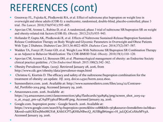 REFERENCES (cont)
 Greenway FL, Fujioka K, Plodkowski RA, et al. Effect of naltrexone plus bupropion on weight loss in
overweight and obese adults (COR-I): a multicentre, randomised, double-blind, placebo-controlled, phase 3
trial. The Lancet. 2010;376(9741):595–605.
 Apovian CM, Aronne L, Rubino D, et al. A randomized, phase 3 trial of naltrexone SR/bupropion SR on weight
and obesity-related risk factors (COR-II). Obesity. 2013;21(5):935–943.
 Hollander P, Gupta AK, Plodkowski R, et al. Effects of Naltrexone Sustained-Release/Bupropion Sustained-
Release Combination Therapy on Body Weight and Glycemic Parameters in Overweight and Obese Patients
With Type 2 Diabetes. Diabetes Care 2013;36:4022-4029. Diabetes Care. 2014;37(2):587–587.
 Wadden TA, Foreyt JP, Foster GD, et al. Weight Loss With Naltrexone SR/Bupropion SR Combination Therapy
as an Adjunct to Behavior Modification: The COR-BMOD Trial. Obesity. 2010;19(1):110–120.
 Apovian CM, Aronne LJ, Bessesen DH, et al. Pharmacological management of obesity: an Endocrine Society
clinical practice guideline. J Clin Endocrinol Metab. 2015.100(2):342–362.
 Obesity Prevalence Maps. (2015). Retrieved January 28, 2016, from
http://www.cdc.gov/obesity/data/prevalence-maps.html
 Christou G, Kiortsis D. The efficacy and safety of the naltrexone/bupropion combination for the
treatment of obesity: an update. HJ. 2015. doi:10.14310/horm.2002.1600.
 Sumnerdietrx.com. 2016. Available at: http://www.sumnerdietrx.com/files/2014/12/Contrave-
Ad_Portfolio-2014.png. Accessed January 29, 2016.
 Amazonaws.com. 2016. Available at:
https://s3.amazonaws.com/classconnection/984/flashcards/5918984/png/screen_shot_2015-04-
11_at_10447_pm-14CA9DF33612FB6208F.png. Accessed January 29, 2016.
 Google.com. bupropion pomc - Google Search. 2016. Available at:
https://www.google.com/search?q=bupropion+pomc&biw=1188&bih=563&source=lnms&tbm=isch&sa=
X&ved=0ahUKEwjMmMGY18_KAhUCPT4KHfuNBwcQ_AUIBigB#imgrc=H_juLQCeCoX6zM%3A.
Accessed January 29, 2016.

 