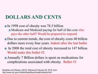 DOLLARS AND CENTS
⦿In 1998 cost of obesity was 78.5 billion
⦿Medicare and Medicaid paying for half of this cost who
pays the other half? Would be prepared to respond
⦿Due to current trends, the cost of obesity costs 40 billion
dollars more every four years. Indent after the last bullet
⦿ In 2008 the total cost of obesity increased to 147 billion.
Would make this bullet #2
⦿Annually 7 Billion dollars is spent on medications for
complications associated with obesity. Bullet #3
Disability and Obesity. (2015). Retrieved February 05, 2016, from
http://www.cdc.gov/ncbddd/disabilityandhealth/obesity.html
 