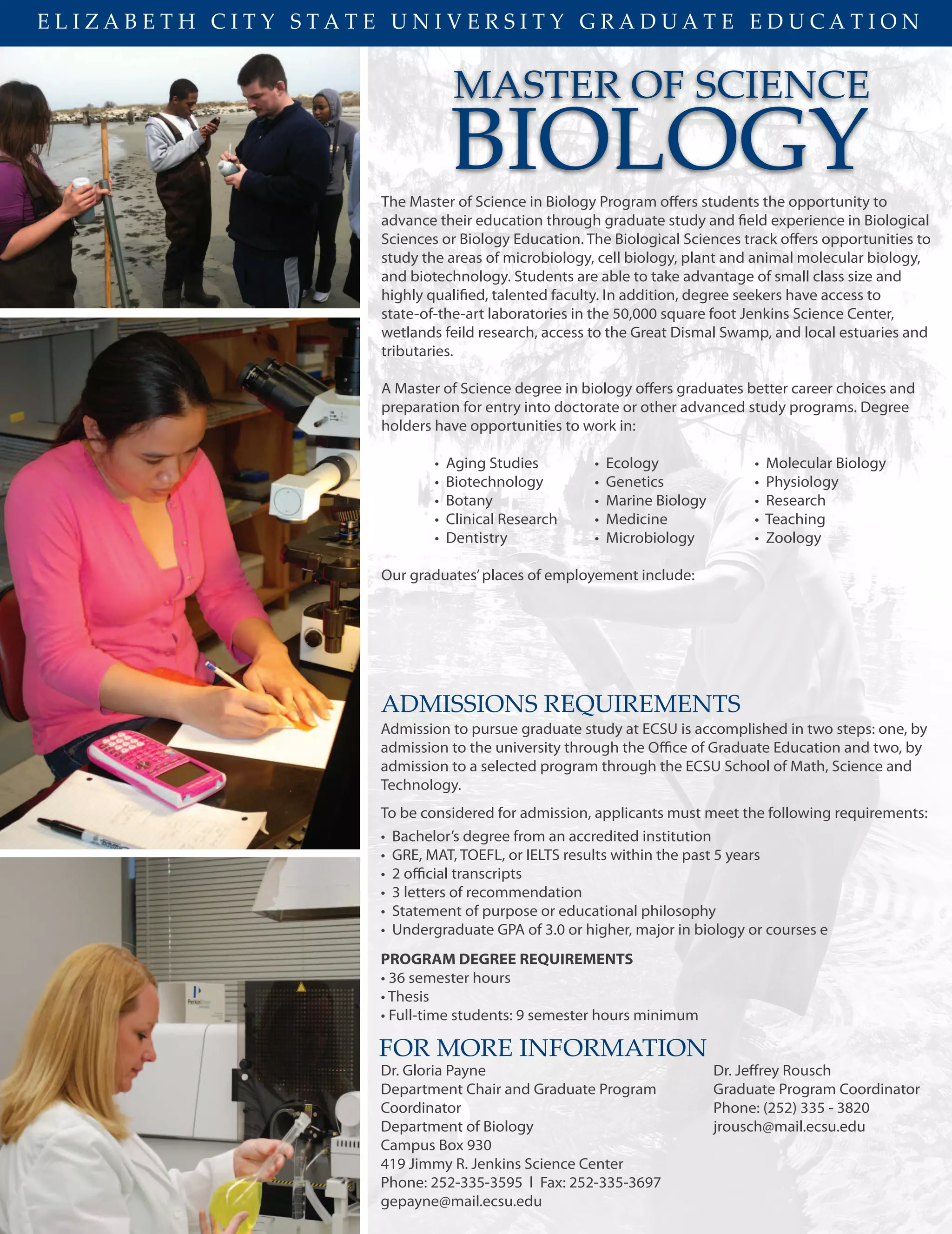 E L I Z A B E T H C I T Y S T A T E U N I V E R S I T Y G R A D U A T E E D U C A T I O N
MASTER OF SCIENCE
The Master of Science in Biology Program offers students the opportunity to
advance their education through graduate study and field experience in Biological
Sciences or Biology Education. The Biological Sciences track offers opportunities to
study the areas of microbiology, cell biology, plant and animal molecular biology,
and biotechnology. Students are able to take advantage of small class size and
highly qualified, talented faculty. In addition, degree seekers have access to
state-of-the-art laboratories in the 50,000 square foot Jenkins Science Center,
wetlands feild research, access to the Great Dismal Swamp, and local estuaries and
tributaries.
A Master of Science degree in biology offers graduates better career choices and
preparation for entry into doctorate or other advanced study programs. Degree
holders have opportunities to work in:
• Aging Studies • Ecology • Molecular Biology
• Biotechnology • Genetics • Physiology
• Botany • Marine Biology • Research
• Clinical Research • Medicine • Teaching
• Dentistry • Microbiology • Zoology
Our graduates’places of employement include:
FOR MORE INFORMATION
Dr. Gloria Payne
Department Chair and Graduate Program
Coordinator
Department of Biology
Campus Box 930
419 Jimmy R. Jenkins Science Center
Phone: 252-335-3595 l Fax: 252-335-3697
gepayne@mail.ecsu.edu
Dr. Jeﬀrey Rousch
Graduate Program Coordinator
Phone: (252) 335 - 3820
jrousch@mail.ecsu.edu
BIOLOGY
ADMISSIONS REQUIREMENTS
Admission to pursue graduate study at ECSU is accomplished in two steps: one, by
admission to the university through the Office of Graduate Education and two, by
admission to a selected program through the ECSU School of Math, Science and
Technology.
To be considered for admission, applicants must meet the following requirements:
• Bachelor’s degree from an accredited institution
• GRE, MAT, TOEFL, or IELTS results within the past 5 years
• 2 official transcripts
• 3 letters of recommendation
• Statement of purpose or educational philosophy
• Undergraduate GPA of 3.0 or higher, major in biology or courses e
PROGRAM DEGREE REQUIREMENTS
• 36 semester hours
• Thesis
• Full-time students: 9 semester hours minimum
 
