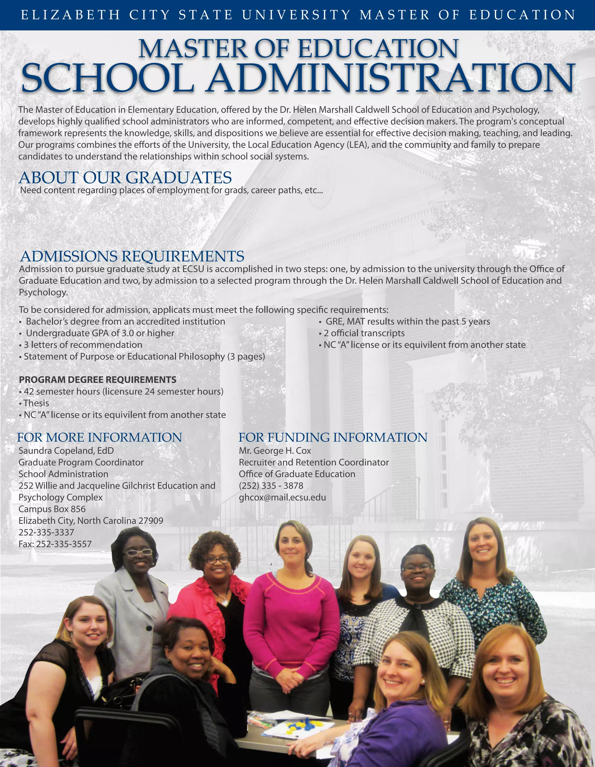 MASTER OF EDUCATION
SCHOOL ADMINISTRATION
The Master of Education in Elementary Education, offered by the Dr. Helen Marshall Caldwell School of Education and Psychology,
develops highly qualified school administrators who are informed, competent, and effective decision makers. The program's conceptual
framework represents the knowledge, skills, and dispositions we believe are essential for effective decision making, teaching, and leading.
Our programs combines the efforts of the University, the Local Education Agency (LEA), and the community and family to prepare
candidates to understand the relationships within school social systems.
ADMISSIONS REQUIREMENTS
FOR MORE INFORMATION
Saundra Copeland, EdD
Graduate Program Coordinator
School Administration
252 Willie and Jacqueline Gilchrist Education and
Psychology Complex
Campus Box 856
Elizabeth City, North Carolina 27909
252-335-3337
Fax: 252-335-3557
Mr. George H. Cox
Recruiter and Retention Coordinator
Office of Graduate Education
(252) 335 - 3878
ghcox@mail.ecsu.edu
E L I Z A B E T H C I T Y S T A T E U N I V E R S I T Y M A S T E R O F E D U C A T I O N
FOR FUNDING INFORMATION
Admission to pursue graduate study at ECSU is accomplished in two steps: one, by admission to the university through the Office of
Graduate Education and two, by admission to a selected program through the Dr. Helen Marshall Caldwell School of Education and
Psychology.
To be considered for admission, applicats must meet the following specific requirements:
• Bachelor’s degree from an accredited institution • GRE, MAT results within the past 5 years
• Undergraduate GPA of 3.0 or higher • 2 official transcripts
• 3 letters of recommendation • NC“A”license or its equivilent from another state
• Statement of Purpose or Educational Philosophy (3 pages)
PROGRAM DEGREE REQUIREMENTS
• 42 semester hours (licensure 24 semester hours)
• Thesis
• NC“A”license or its equivilent from another state
ABOUT OUR GRADUATES
Need content regarding places of employment for grads, career paths, etc...
 