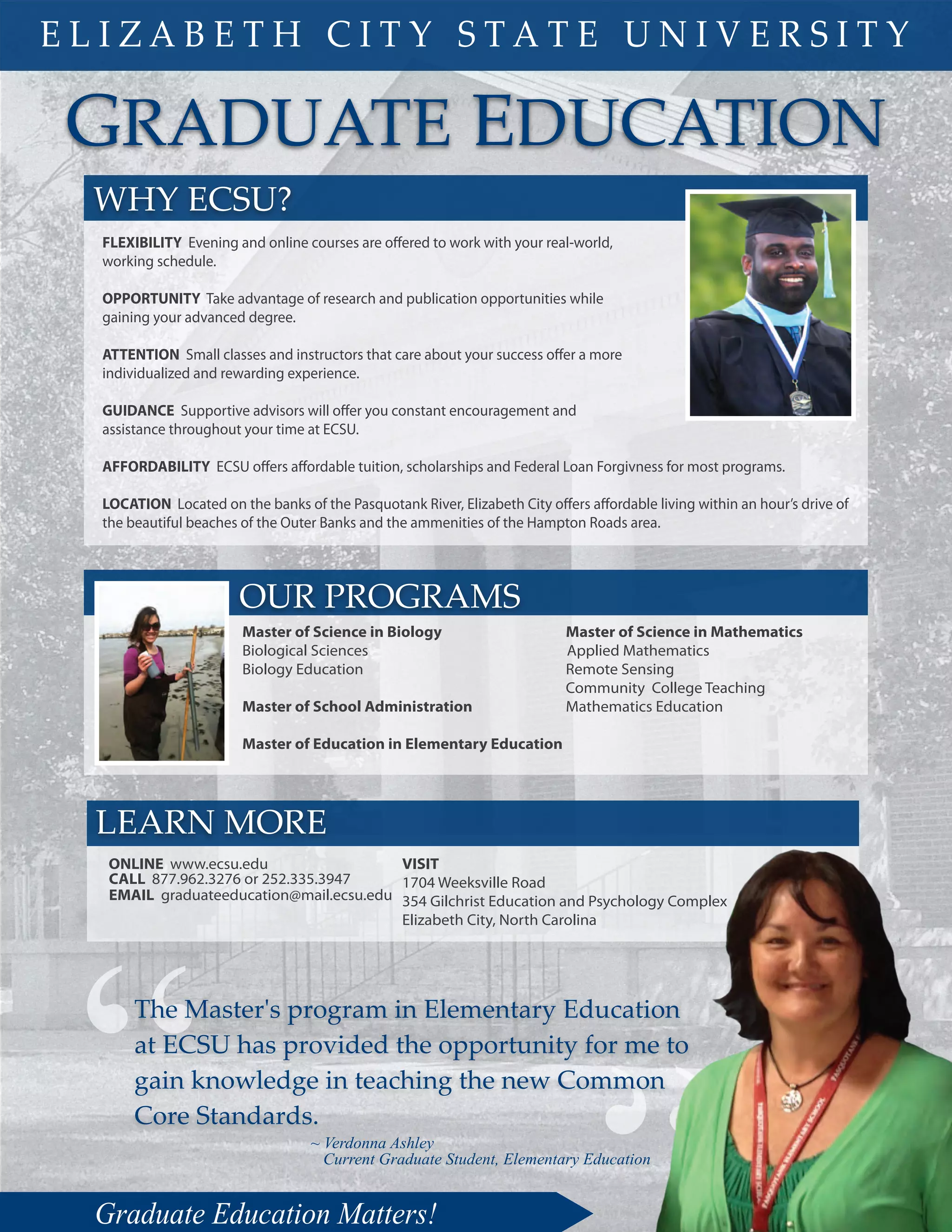 GRADUATE EDUCATION
~ Verdonna Ashley
Current Graduate Student, Elementary Education
FLEXIBILITY Evening and online courses are offered to work with your real-world,
working schedule.
OPPORTUNITY Take advantage of research and publication opportunities while
gaining your advanced degree.
ATTENTION Small classes and instructors that care about your success offer a more
individualized and rewarding experience.
GUIDANCE Supportive advisors will offer you constant encouragement and
assistance throughout your time at ECSU.
AFFORDABILITY ECSU offers affordable tuition, scholarships and Federal Loan Forgivness for most programs.
LOCATION Located on the banks of the Pasquotank River, Elizabeth City offers affordable living within an hour’s drive of
the beautiful beaches of the Outer Banks and the ammenities of the Hampton Roads area.
WHY ECSU?
Graduate Education Matters!
E L I Z A B E T H C I T Y S T A T E U N I V E R S I T Y
OUR PROGRAMS
Master of Science in Biology
Biological Sciences
Biology Education
Master of School Administration
Master of Education in Elementary Education
Master of Science in Mathematics
Applied Mathematics
Remote Sensing
Community College Teaching
Mathematics Education
LEARN MORE
VISIT
1704 Weeksville Road
354 Gilchrist Education and Psychology Complex
Elizabeth City, North Carolina
EMAIL graduateeducation@mail.ecsu.edu
CALL 877.962.3276 or 252.335.3947
ONLINE www.ecsu.edu
“The Master's program in Elementary Education
at ECSU has provided the opportunity for me to
gain knowledge in teaching the new Common
Core Standards.
 