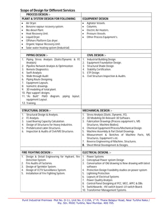 Punit Industrial Premises Plot No. D-11, Unit No. C-110A, 1st
Fl. Thane Belapur Road, Near Turbhe Naka /
Rly. Stn. MIDC Turbhe, Navi Mumbai. 400 705.
Scope of Design for Different Services
PROCESS DESIGN :-
PLANT & SYSTEM DESIGN FOR FOLLOWING EQUIPMENT DESIGN
 Air Dryer.
 Benzene vapour recovery system.
 Bio diesel Plant.
 Heat Recovery Unit.
 Liquid Dryer.
 Offshore Platform Gas dryer.
 Organic Vapour Recovery Unit.
 Solar water heating system (Industrial)
 Agitator Vessels.
 Columns.
 Electric Air Heaters.
 Pressure Vessels.
 Other Process Equipment’s.
PIPING DESIGN :- CIVIL DESIGN :-
1. Piping Stress Analysis (Static/Dynamic & FE
Analysis)
2. Pipeline Network Analysis & Optimization
3. Remote Diagnostics
4. Swift Analysis
5. Walk through Audit
6. Piping Route Designing.
7. Equipment Layouts.
8. Isometric drawings.
9. 3D modeling of total plant.
10. Pipe support designs.
11. “As Built” P&ID diagram, piping layout,
equipment Layout.
12. Training
1. Industrial Building Design.
2. Equipment Foundation Design.
3. Structural Shade Design.
4. Stability Certification.
5. ETP Design.
6. Civil Structure Inspection & Audits.
STRUCTURAL DESIGN :- MECHANICAL DESIGN :-
1. Structural Design & Analysis.
2. FE Analysis.
3. Load Bearing Capacity Calculation.
4. Design of Structures for Heavy Industries.
5. Prefabricated cabin Structures.
6. Inspection & Audits of Civil/MS Structures.
1. Stress Analysis (Static, Dynamic, FE).
2. 3D Modeling On Relevant 3D Software.
3. Fabrication Drawings (Process equipment’s, MS
Structures, Machine Bodies).
4. Chemical Equipment/Process/Mechanical Design.
5. Machine Assembly & Part Detail Drawings.
6. Measurement & Sketches of Machine Parts, MS
Structures, Equipment’s etc.
7. Reverse Engineering of Machine, Structures.
8. Sheet Metal Development & Designs.
FIRE FIGHTING DESIGN :- ELECTRICAL DESIGNL :-
1. Design & Detail Engineering for Hydrant, fire
Detection System.
2. Fire Audits of Factories.
3. Design of Sprinkler System.
4. Design of CCTV Surveillance System.
5. Installation of Fire Fighting System.
1. Power Systems
2. Conceptual Power system Design
3. Conversation of Old drawing to New drawing with latest
software
4. Protection Design Feasibility studies on power system
5. Lightning Protection
6. Layouts of Electrical Systems
7. Power Quality Analysis
8. Control Panel Designing of PCC, MCC, APFC & DBs
9. Switchboards: -HV switch board -LV switch Board.
10. Transformer Management Systems
 