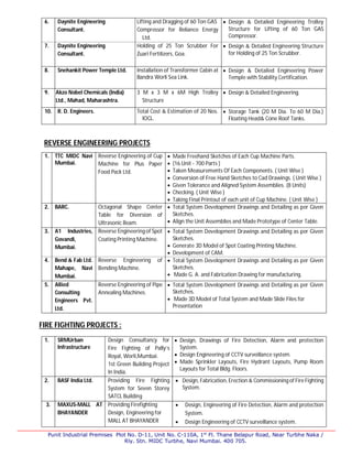 Punit Industrial Premises Plot No. D-11, Unit No. C-110A, 1st
Fl. Thane Belapur Road, Near Turbhe Naka /
Rly. Stn. MIDC Turbhe, Navi Mumbai. 400 705.
6. Daynite Engineering
Consultant.
Lifting and Dragging of 60 Ton GAS
Compressor for Reliance Energy
Ltd.
 Design & Detailed Engineering Trolley
Structure for Lifting of 60 Ton GAS
Compressor.
7. Daynite Engineering
Consultant.
Holding of 25 Ton Scrubber For
Zuari Fertilizers, Goa.
 Design & Detailed Engineering Structure
for Holding of 25 Ton Scrubber.
8. Snehankit Power Temple Ltd. Installation of Transformer Cabin at
Bandra Worli Sea Link.
 Design & Detailed Engineering Power
Temple with Stability Certification.
9. Akzo Nobel Chemicals (India)
Ltd., Mahad, Maharashtra.
3 M x 3 M x 6M High Trolley
Structure
 Design & Detailed Engineering.
10. R. D. Engineers. Total Cost & Estimation of 20 Nos.
IOCL.
 Storage Tank (20 M Dia. To 60 M Dia.)
Floating Head& Cone Roof Tanks.
REVERSE ENGINEERING PROJECTS
1. TTC MIDC Navi
Mumbai.
Reverse Engineering of Cup
Machine for Plus Paper
Food Pack Ltd.
 Made Freehand Sketches of Each Cup Machine Parts.
 (16 Unit - 700 Parts )
 Taken Measurements Of Each Components. ( Unit Wise )
 Conversion of Free Hand Sketches to Cad Drawings. ( Unit Wise )
 Given Tolerance and Aligned System Assemblies. (8 Units)
 Checking. ( Unit Wise )
 Taking Final Printout of each unit of Cup Machine. ( Unit Wise )
2. BARC. Octagonal Shape Center
Table for Diversion of
Ultrasonic Beam.
 Total System Development Drawings and Detailing as per Given
Sketches.
 Align the Unit Assemblies and Made Prototype of Center Table.
3. A1 Industries,
Govandi,
Mumbai.
Reverse Engineering of Spot
Coating Printing Machine.
 Total System Development Drawings and Detailing as per Given
Sketches.
 Generate 3D Model of Spot Coating Printing Machine.
 Development of CAM.
4. Bend & Fab Ltd.
Mahape, Navi
Mumbai.
Reverse Engineering of
Bending Machine.
 Total System Development Drawings and Detailing as per Given
Sketches.
 Made G. A. and Fabrication Drawing for manufacturing.
5. Allied
Consulting
Engineers Pvt.
Ltd.
Reverse Engineering of Pipe
Annealing Machines.
 Total System Development Drawings and Detailing as per Given
Sketches.
 Made 3D Model of Total System and Made Slide Files for
Presentation
FIRE FIGHTING PROJECTS :
1. SRMUrban
Infrastructure
Design Consultancy for
Fire Fighting of Pally’s
Royal, Worli,Mumbai.
1st Green Building Project
In India.
 Design, Drawings of Fire Detection, Alarm and protection
System.
 Design Engineering of CCTV surveillance system.
 Made Sprinkler Layouts, Fire Hydrant Layouts, Pump Room
Layouts for Total Bldg. Floors.
2. BASF India Ltd. Providing Fire Fighting
System for Seven Storey
SATCL Building
 Design, Fabrication, Erection & Commissioning of Fire Fighting
System.
3. MAXUS-MALL AT
BHAYANDER
Providing Firefighting
Design, Engineering for
MALL AT BHAYANDER
 Design, Engineering of Fire Detection, Alarm and protection
System.
 Design Engineering of CCTV surveillance system.
 