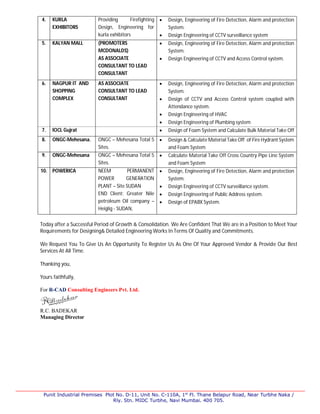 Punit Industrial Premises Plot No. D-11, Unit No. C-110A, 1st
Fl. Thane Belapur Road, Near Turbhe Naka /
Rly. Stn. MIDC Turbhe, Navi Mumbai. 400 705.
4. KURLA
EXHIBITORS
Providing Firefighting
Design, Engineering for
kurla exhibitors
 Design, Engineering of Fire Detection, Alarm and protection
System.
 Design Engineering of CCTV surveillance system
5. KALYAN MALL (PROMOTERS
MCDONALDS)
AS ASSOCIATE
CONSULTANT TO LEAD
CONSULTANT
 Design, Engineering of Fire Detection, Alarm and protection
System.
 Design Engineering of CCTV and Access Control system.
6. NAGPUR IT AND
SHOPPING
COMPLEX
AS ASSOCIATE
CONSULTANT TO LEAD
CONSULTANT
 Design, Engineering of Fire Detection, Alarm and protection
System.
 Design of CCTV and Access Control system coupled with
Attendance system.
 Design Engineering of HVAC
 Design Engineering of Plumbing system
7. IOCL Gujrat  Design of Foam System and Calculate Bulk Material Take Off
8. ONGC-Mehesana. ONGC – Mehesana Total 5
Sites.
 Design & Calculate Material Take Off of Fire Hydrant System
and Foam System
9. ONGC-Mehesana ONGC – Mehesana Total 5
Sites.
 Calculate Material Take Off Cross Country Pipe Line System
and Foam System
10. POWERICA NEEM PERMANENT
POWER GENERATION
PLANT – Site SUDAN
END Client: Greater Nile
petroleum Oil company –
Heiglig - SUDAN,
 Design, Engineering of Fire Detection, Alarm and protection
System.
 Design Engineering of CCTV surveillance system.
 Design Engineering of Public Address system.
 Design of EPABX System.
Today after a Successful Period of Growth & Consolidation. We Are Confident That We are in a Position to Meet Your
Requirements for Designing& Detailed Engineering Works In Terms Of Quality and Commitments.
We Request You To Give Us An Opportunity To Register Us As One Of Your Approved Vendor & Provide Our Best
Services At All Time.
Thanking you,
Yours faithfully,
For R-CAD Consulting Engineers Pvt. Ltd.
R.C. BADEKAR
Managing Director
 