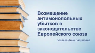 Возмещение
антимонопольных
убытков в
законодательстве
Европейского союза
Бахаева Анна Вадимовна
 