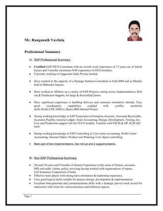 Mr. Ranganath Vavilala
Professional Summary
A) SAP Professional Summary
• Certified SAP FICO Consultant with an overall work experience of 17 years out of which
6years and 3 months constitutes SAP experience in FICO modules.
• Currently working in Capgemini India Private limited,
• Have worked in the capacity of a Package Solution Consultant in both IBM and as Module
lead in Mahindra Satyam.
• Have worked at offshore on a variety of SAP Projects cutting across Implementation, Roll
out & Production Support, for large & diversified clients.
• Have significant experience is handling delivery and customer orientation attitude. Very
good coordination capabilities coupled with conflict resolution
skills.Nestle,FFIC,SHELL,Bayer,IBM Internal Project
• Strong working knowledge in SAP Financials in Enterprise structure, Accounts Receivable,
Accounts Payable, General Ledger, Asset Accounting, Design, Development, Testing, Go-
Live and Production support role for FI/CO module. Familiar with FSCM & HP ALM (QC
tool).
• Strong working knowledge in SAP Controlling in Cost center accounting, Profit Center
Accounting, Internal Orders, Product cost Planning, Cost object controlling.
• Been part of two implementations, two roll out and 2 support projects.
B) Non-SAP Professional Summary
• Around 10 years and 9 months of domain Experience in the areas of finance, accounts,
MIS and audit, claims, policy servicing having worked with organizations of repute,
Life Insurance Corporation of India.
• Effective team player with strong team orientation & leadership experience.
• Very good logical skills suitable for process design, development & implementation
• Excellent Inter-personal and communications skills with a strategic proven track record for
interaction with client for various business and technical aspects.
Page 1
 