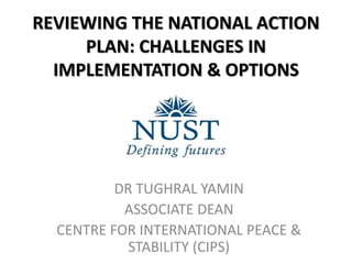 REVIEWING THE NATIONAL ACTION
PLAN: CHALLENGES IN
IMPLEMENTATION & OPTIONS
DR TUGHRAL YAMIN
ASSOCIATE DEAN
CENTRE FOR INTERNATIONAL PEACE &
STABILITY (CIPS)
 