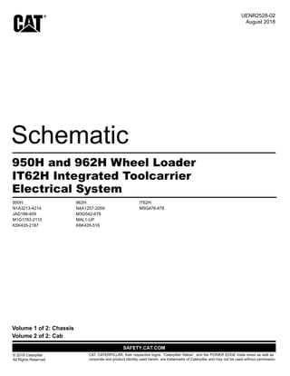Electrical System
© 2018 Caterpillar
All Rights Reserved
CAT, CATERPILLAR, their respective logos, “Caterpillar Yellow”, and the POWER EDGE trade dress as well as
corporate and product identity used herein, are trademarks of Caterpillar and may not be used without permission.
Volume 2 of 2: Cab
Volume 1 of 2: Chassis
950H and 962H Wheel Loader
August 2018
UENR2528-02
IT62H Integrated Toolcarrier
950H: 962H: IT62H:
M5G476-478
K6K435-516
MAL1-UP
M3G542-678
N4A1257-2059
K5K435-2187
M1G1783-2110
JAD188-409
N1A3213-4214
 