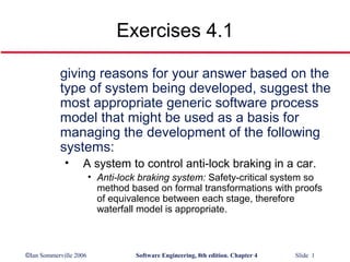 Exercises 4.1

           giving reasons for your answer based on the
           type of system being developed, suggest the
           most appropriate generic software process
           model that might be used as a basis for
           managing the development of the following
           systems:
             •     A system to control anti-lock braking in a car.
                        • Anti-lock braking system: Safety-critical system so
                          method based on formal transformations with proofs
                          of equivalence between each stage, therefore
                          waterfall model is appropriate.



©Ian Sommerville 2006             Software Engineering, 8th edition. Chapter 4   Slide 1
 