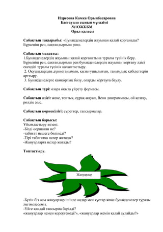 Идресова Камка Орынбасаровна
Бастауыш сынып мұғалімі
№1ОЖББМ
Орал қаласы
Сабақтың тақырыбы: «Бунақденелердің жауынан қалай қорғанады?
Бүркеніш рең, сақтандырғыш рең».
Сабақтың мақсаты:
1.Бунақденелердің жауынан қалай қорғанатына туралы түсінік беру.
Бүркеніш рең, сақтандырғыш рең бунақденелердің жауынан қорғану әдісі
екендігі туралы түсінік қалыптастыру.
2. Оқушылардың дүниетанымын, қызығушылығын, танымдық қабілеттерін
арттыру.
3. Бунақденелерге қамқорлық болу, оларды қорғауға баулу.
Сабақтың түрі: өзара оқыта үйрету формасы.
Сабақтың әдісі: жеке, топтық, сұрақ-жауап, Венн диаграммасы, ой қозғау,
рөлдік әдіс.
Сабақтың көрнекілігі: суреттер, тапсырмалар.
Сабақтың барысы:
Ұйымдастыру кезеңі.
-Бізді өоршаған не?
-табиғат нешеге бөлінеді?
-Тірі табиғатқа нелер жатады?
-Жануарларға нелер жатады?
Топтастыру.
-Бүгін біз осы жануарлар ішінде аңдар мен құстар және бунақденелер туралы
әңгімелесеміз.
-Үйге қандай тапсырма берілді?
«жануарлар немен қоректенеді?», «жануарлар жемін қалай аулайды?»
Жануарлар
 