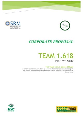 TEAM 1.618
ISIE/HVC17/032
CORPORATE PROPOSAL
The TEAM with a golden DREAM
A fervent team aiming for setting up a new level of innovation and technology in
the field of automobile and with a vision of fueling the team’s journey into the
hybrid world
 