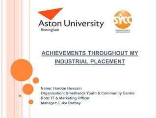 ACHIEVEMENTS THROUGHOUT MY
INDUSTRIAL PLACEMENT
Name: Haroon Hussain
Organisation: Smethwick Youth & Community Centre
Role: IT & Marketing Officer
Manager: Luke Darbey
 