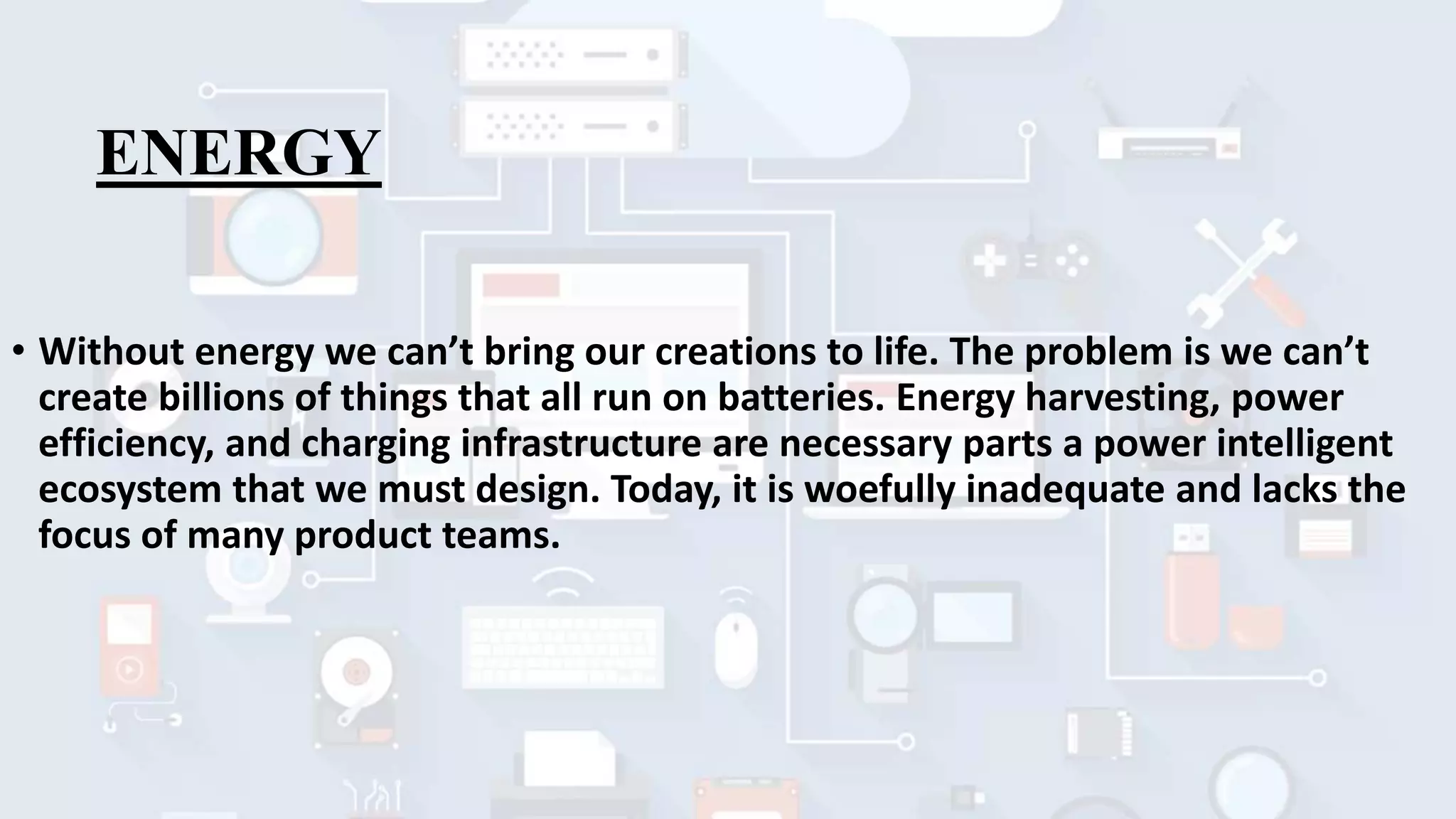 ENERGY
• Without energy we can’t bring our creations to life. The problem is we can’t
create billions of things that all run on batteries. Energy harvesting, power
efficiency, and charging infrastructure are necessary parts a power intelligent
ecosystem that we must design. Today, it is woefully inadequate and lacks the
focus of many product teams.
 