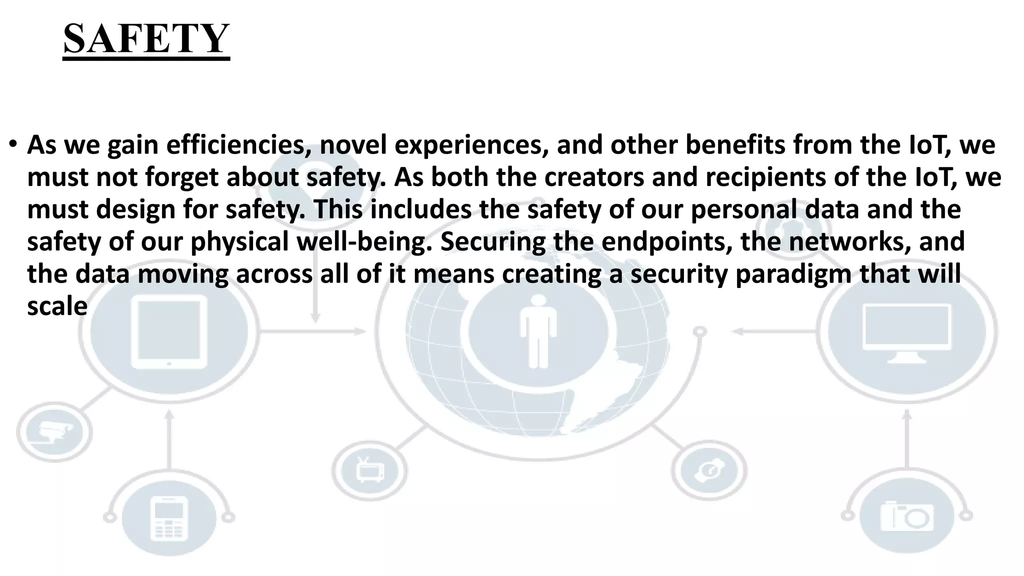 SAFETY
• As we gain efficiencies, novel experiences, and other benefits from the IoT, we
must not forget about safety. As both the creators and recipients of the IoT, we
must design for safety. This includes the safety of our personal data and the
safety of our physical well-being. Securing the endpoints, the networks, and
the data moving across all of it means creating a security paradigm that will
scale
 