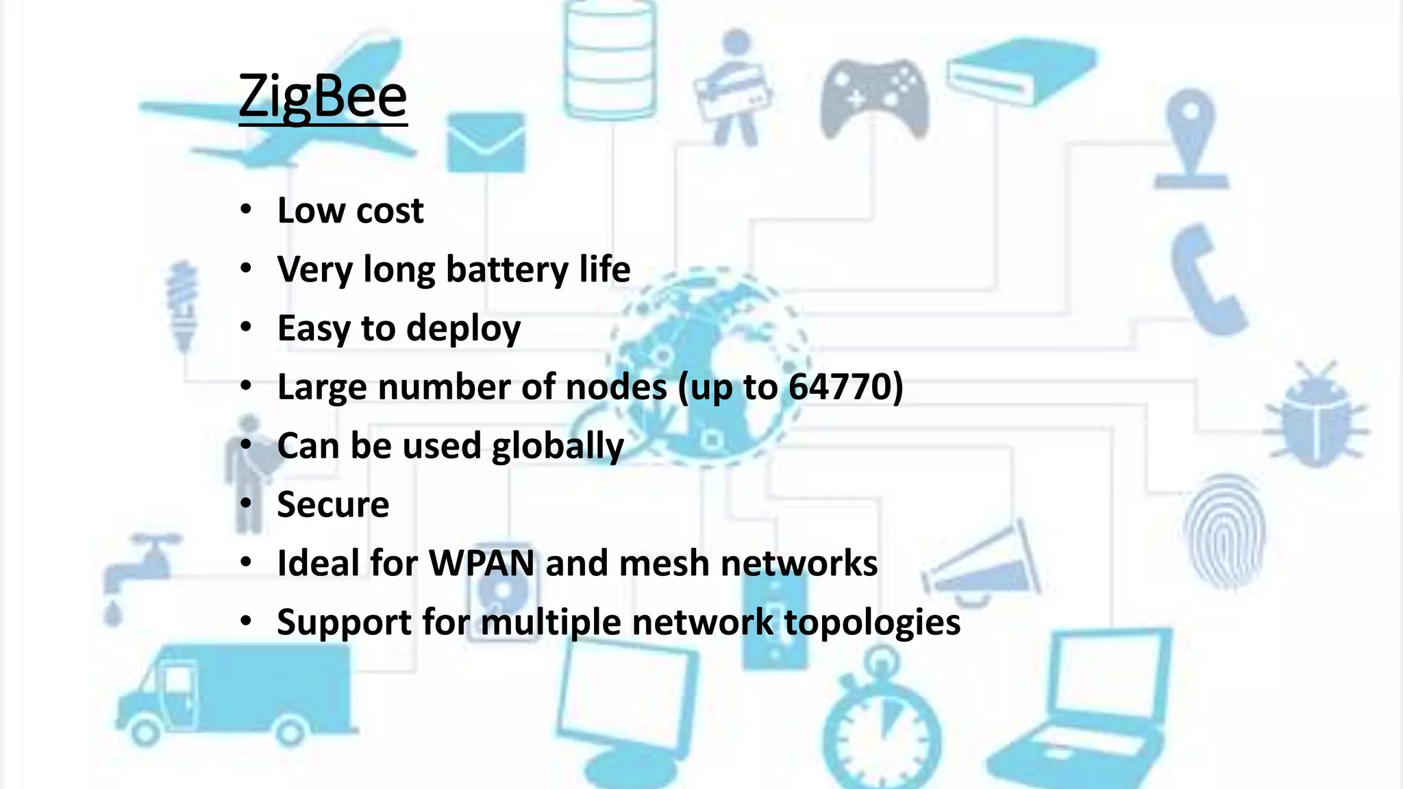 ZigBee
• Low cost
• Very long battery life
• Easy to deploy
• Large number of nodes (up to 64770)
• Can be used globally
• Secure
• Ideal for WPAN and mesh networks
• Support for multiple network topologies
 